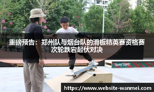 重磅预告：郑州队与烟台队的滑板精英赛资格赛次轮跌宕起伏对决