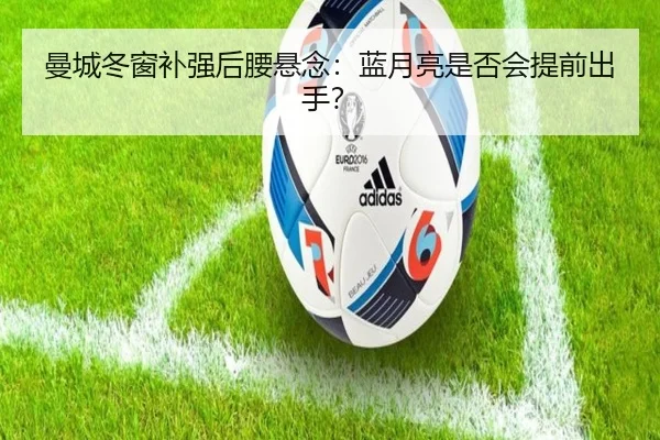 曼城冬窗补强后腰悬念：蓝月亮是否会提前出手？