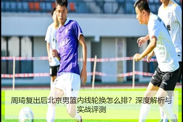 周琦复出后北京男篮内线轮换怎么排？深度解析与实战评测