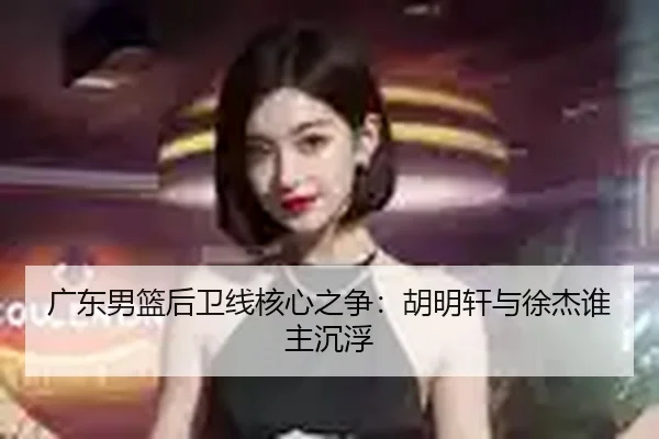 广东男篮后卫线核心之争：胡明轩与徐杰谁主沉浮